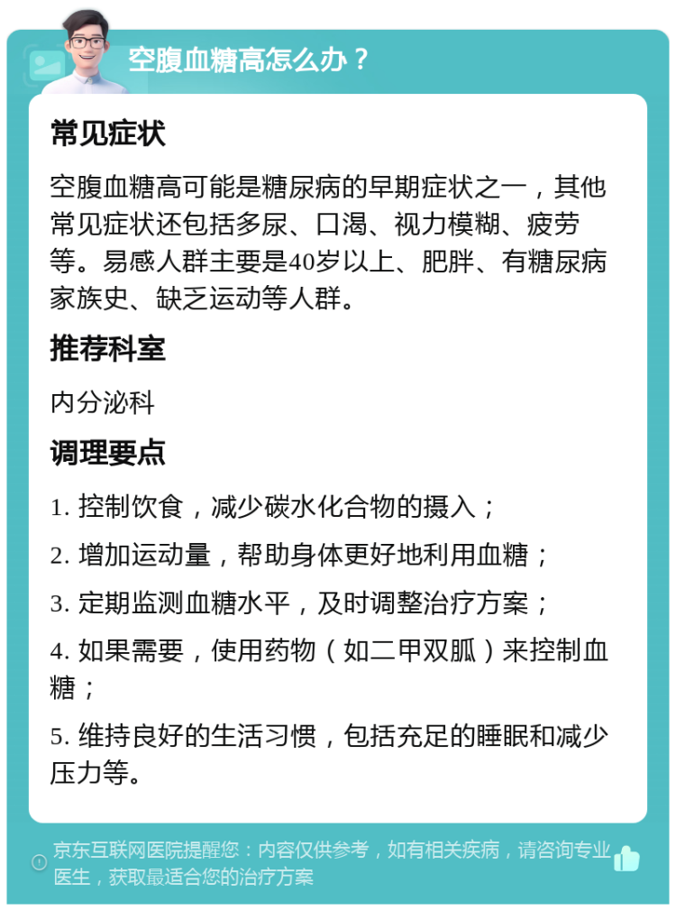 空腹血糖高怎么办？ 常见症状 空腹血糖高可能是糖尿病的早期症状之一，其他常见症状还包括多尿、口渴、视力模糊、疲劳等。易感人群主要是40岁以上、肥胖、有糖尿病家族史、缺乏运动等人群。 推荐科室 内分泌科 调理要点 1. 控制饮食，减少碳水化合物的摄入； 2. 增加运动量，帮助身体更好地利用血糖； 3. 定期监测血糖水平，及时调整治疗方案； 4. 如果需要，使用药物（如二甲双胍）来控制血糖； 5. 维持良好的生活习惯，包括充足的睡眠和减少压力等。