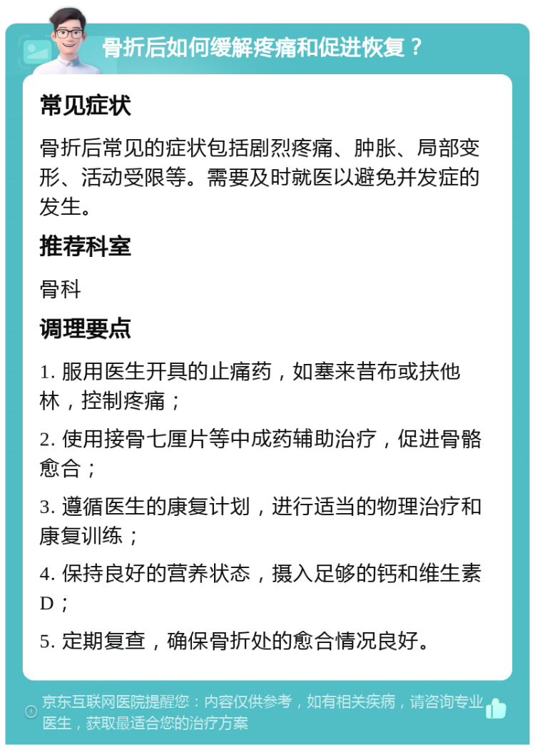 骨折后如何缓解疼痛和促进恢复？ 常见症状 骨折后常见的症状包括剧烈疼痛、肿胀、局部变形、活动受限等。需要及时就医以避免并发症的发生。 推荐科室 骨科 调理要点 1. 服用医生开具的止痛药，如塞来昔布或扶他林，控制疼痛； 2. 使用接骨七厘片等中成药辅助治疗，促进骨骼愈合； 3. 遵循医生的康复计划，进行适当的物理治疗和康复训练； 4. 保持良好的营养状态，摄入足够的钙和维生素D； 5. 定期复查，确保骨折处的愈合情况良好。