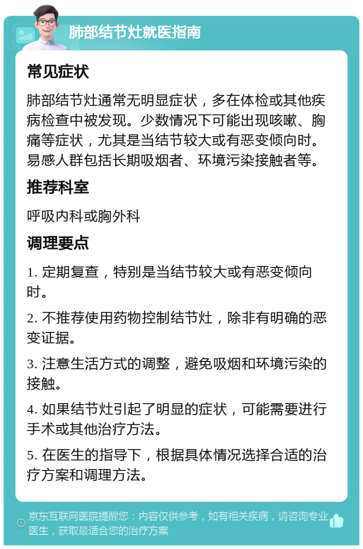 肺部结节灶就医指南 常见症状 肺部结节灶通常无明显症状，多在体检或其他疾病检查中被发现。少数情况下可能出现咳嗽、胸痛等症状，尤其是当结节较大或有恶变倾向时。易感人群包括长期吸烟者、环境污染接触者等。 推荐科室 呼吸内科或胸外科 调理要点 1. 定期复查，特别是当结节较大或有恶变倾向时。 2. 不推荐使用药物控制结节灶，除非有明确的恶变证据。 3. 注意生活方式的调整，避免吸烟和环境污染的接触。 4. 如果结节灶引起了明显的症状，可能需要进行手术或其他治疗方法。 5. 在医生的指导下，根据具体情况选择合适的治疗方案和调理方法。