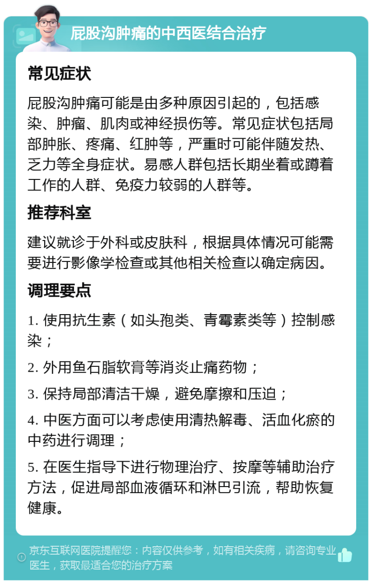 屁股沟肿痛的中西医结合治疗 常见症状 屁股沟肿痛可能是由多种原因引起的，包括感染、肿瘤、肌肉或神经损伤等。常见症状包括局部肿胀、疼痛、红肿等，严重时可能伴随发热、乏力等全身症状。易感人群包括长期坐着或蹲着工作的人群、免疫力较弱的人群等。 推荐科室 建议就诊于外科或皮肤科，根据具体情况可能需要进行影像学检查或其他相关检查以确定病因。 调理要点 1. 使用抗生素（如头孢类、青霉素类等）控制感染； 2. 外用鱼石脂软膏等消炎止痛药物； 3. 保持局部清洁干燥，避免摩擦和压迫； 4. 中医方面可以考虑使用清热解毒、活血化瘀的中药进行调理； 5. 在医生指导下进行物理治疗、按摩等辅助治疗方法，促进局部血液循环和淋巴引流，帮助恢复健康。