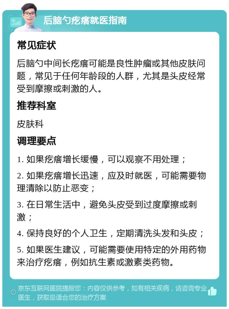 后脑勺疙瘩就医指南 常见症状 后脑勺中间长疙瘩可能是良性肿瘤或其他皮肤问题，常见于任何年龄段的人群，尤其是头皮经常受到摩擦或刺激的人。 推荐科室 皮肤科 调理要点 1. 如果疙瘩增长缓慢，可以观察不用处理； 2. 如果疙瘩增长迅速，应及时就医，可能需要物理清除以防止恶变； 3. 在日常生活中，避免头皮受到过度摩擦或刺激； 4. 保持良好的个人卫生，定期清洗头发和头皮； 5. 如果医生建议，可能需要使用特定的外用药物来治疗疙瘩，例如抗生素或激素类药物。