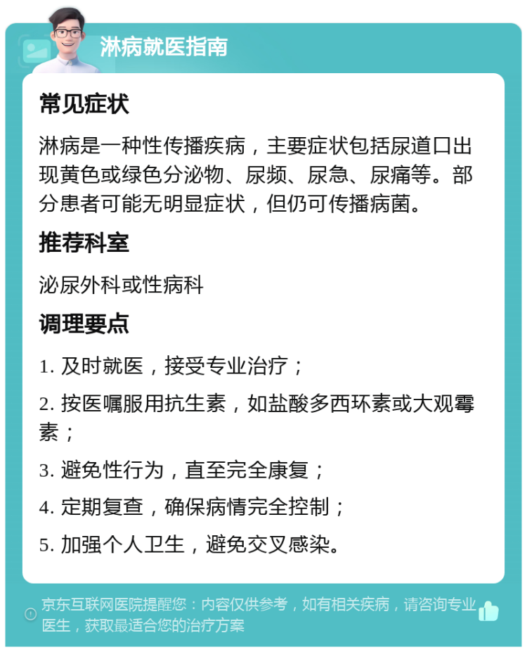 淋病就医指南 常见症状 淋病是一种性传播疾病，主要症状包括尿道口出现黄色或绿色分泌物、尿频、尿急、尿痛等。部分患者可能无明显症状，但仍可传播病菌。 推荐科室 泌尿外科或性病科 调理要点 1. 及时就医，接受专业治疗； 2. 按医嘱服用抗生素，如盐酸多西环素或大观霉素； 3. 避免性行为，直至完全康复； 4. 定期复查，确保病情完全控制； 5. 加强个人卫生，避免交叉感染。