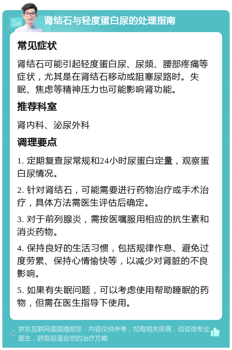 肾结石与轻度蛋白尿的处理指南 常见症状 肾结石可能引起轻度蛋白尿、尿频、腰部疼痛等症状，尤其是在肾结石移动或阻塞尿路时。失眠、焦虑等精神压力也可能影响肾功能。 推荐科室 肾内科、泌尿外科 调理要点 1. 定期复查尿常规和24小时尿蛋白定量，观察蛋白尿情况。 2. 针对肾结石，可能需要进行药物治疗或手术治疗，具体方法需医生评估后确定。 3. 对于前列腺炎，需按医嘱服用相应的抗生素和消炎药物。 4. 保持良好的生活习惯，包括规律作息、避免过度劳累、保持心情愉快等，以减少对肾脏的不良影响。 5. 如果有失眠问题，可以考虑使用帮助睡眠的药物，但需在医生指导下使用。