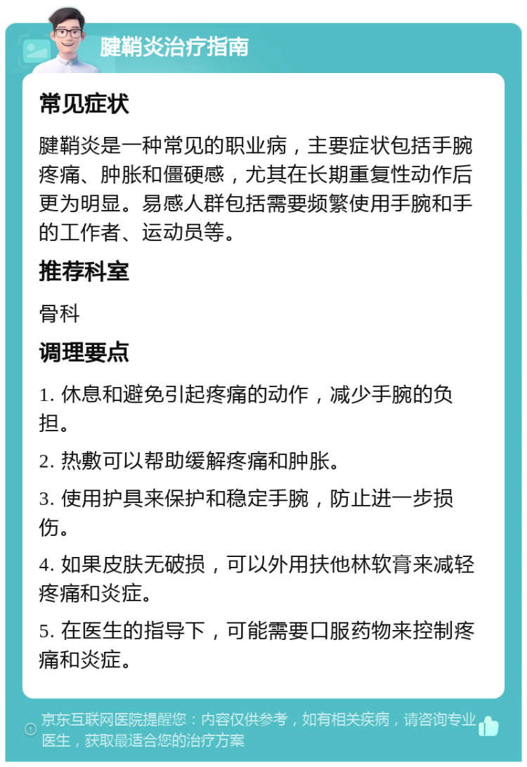 腱鞘炎治疗指南 常见症状 腱鞘炎是一种常见的职业病，主要症状包括手腕疼痛、肿胀和僵硬感，尤其在长期重复性动作后更为明显。易感人群包括需要频繁使用手腕和手的工作者、运动员等。 推荐科室 骨科 调理要点 1. 休息和避免引起疼痛的动作，减少手腕的负担。 2. 热敷可以帮助缓解疼痛和肿胀。 3. 使用护具来保护和稳定手腕，防止进一步损伤。 4. 如果皮肤无破损，可以外用扶他林软膏来减轻疼痛和炎症。 5. 在医生的指导下，可能需要口服药物来控制疼痛和炎症。