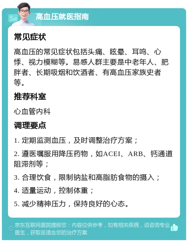 高血压就医指南 常见症状 高血压的常见症状包括头痛、眩晕、耳鸣、心悸、视力模糊等。易感人群主要是中老年人、肥胖者、长期吸烟和饮酒者、有高血压家族史者等。 推荐科室 心血管内科 调理要点 1. 定期监测血压，及时调整治疗方案； 2. 遵医嘱服用降压药物，如ACEI、ARB、钙通道阻滞剂等； 3. 合理饮食，限制钠盐和高脂肪食物的摄入； 4. 适量运动，控制体重； 5. 减少精神压力，保持良好的心态。