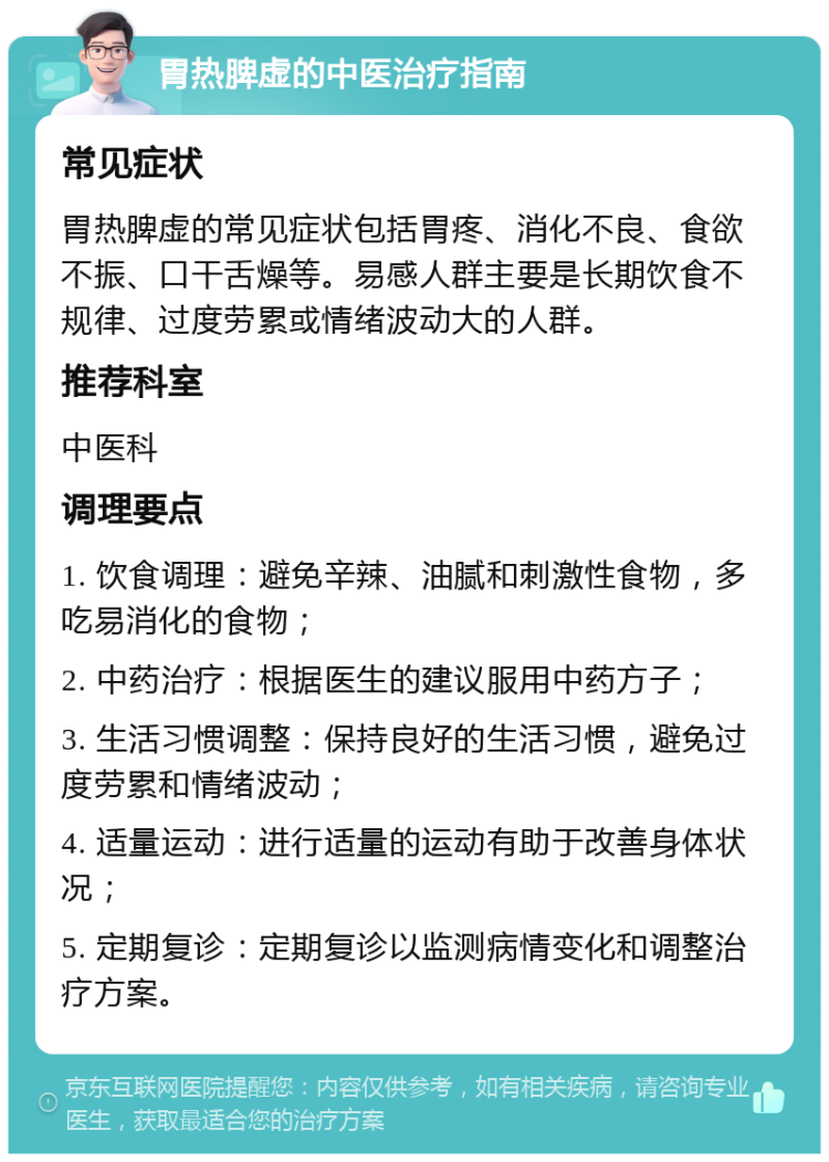 胃热脾虚的中医治疗指南 常见症状 胃热脾虚的常见症状包括胃疼、消化不良、食欲不振、口干舌燥等。易感人群主要是长期饮食不规律、过度劳累或情绪波动大的人群。 推荐科室 中医科 调理要点 1. 饮食调理：避免辛辣、油腻和刺激性食物，多吃易消化的食物； 2. 中药治疗：根据医生的建议服用中药方子； 3. 生活习惯调整：保持良好的生活习惯，避免过度劳累和情绪波动； 4. 适量运动：进行适量的运动有助于改善身体状况； 5. 定期复诊：定期复诊以监测病情变化和调整治疗方案。