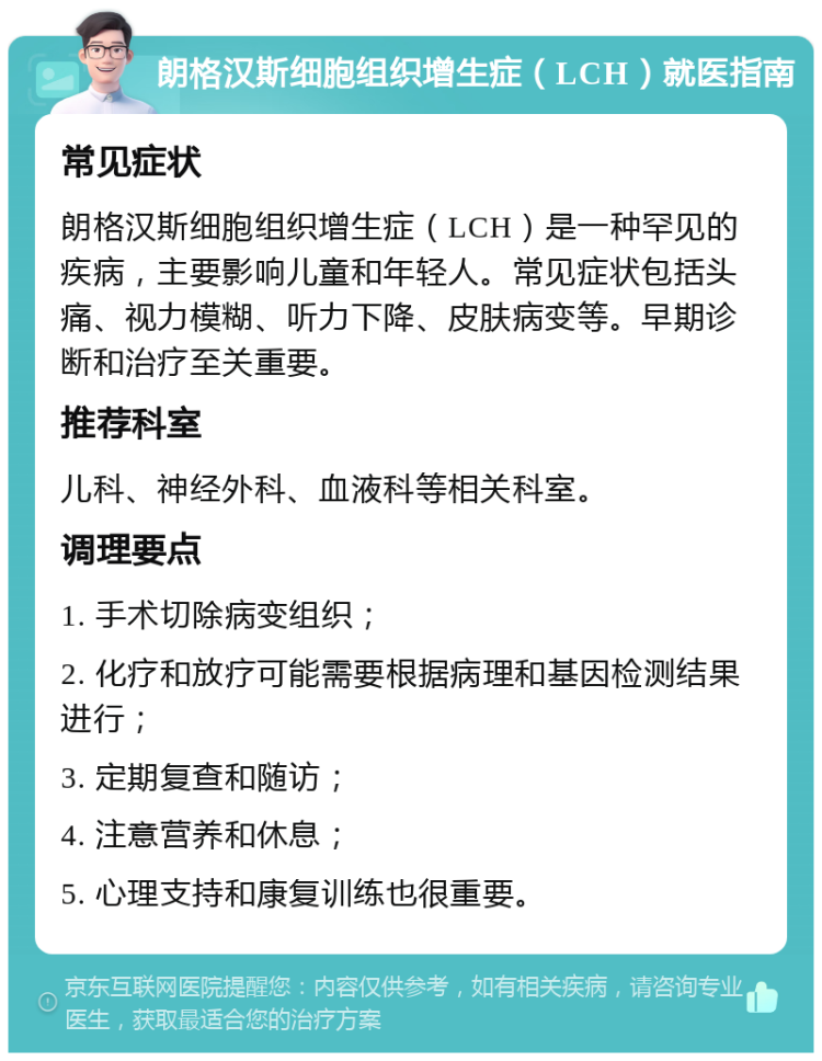 朗格汉斯细胞组织增生症（LCH）就医指南 常见症状 朗格汉斯细胞组织增生症（LCH）是一种罕见的疾病，主要影响儿童和年轻人。常见症状包括头痛、视力模糊、听力下降、皮肤病变等。早期诊断和治疗至关重要。 推荐科室 儿科、神经外科、血液科等相关科室。 调理要点 1. 手术切除病变组织； 2. 化疗和放疗可能需要根据病理和基因检测结果进行； 3. 定期复查和随访； 4. 注意营养和休息； 5. 心理支持和康复训练也很重要。