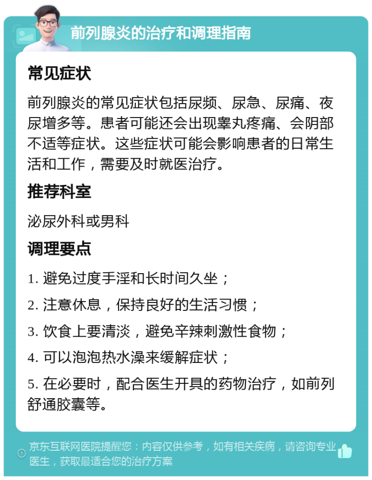 前列腺炎的治疗和调理指南 常见症状 前列腺炎的常见症状包括尿频、尿急、尿痛、夜尿增多等。患者可能还会出现睾丸疼痛、会阴部不适等症状。这些症状可能会影响患者的日常生活和工作，需要及时就医治疗。 推荐科室 泌尿外科或男科 调理要点 1. 避免过度手淫和长时间久坐； 2. 注意休息，保持良好的生活习惯； 3. 饮食上要清淡，避免辛辣刺激性食物； 4. 可以泡泡热水澡来缓解症状； 5. 在必要时，配合医生开具的药物治疗，如前列舒通胶囊等。