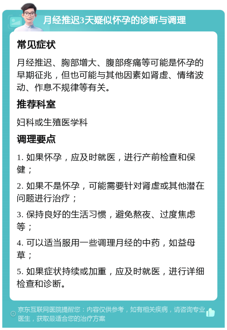 月经推迟3天疑似怀孕的诊断与调理 常见症状 月经推迟、胸部增大、腹部疼痛等可能是怀孕的早期征兆，但也可能与其他因素如肾虚、情绪波动、作息不规律等有关。 推荐科室 妇科或生殖医学科 调理要点 1. 如果怀孕，应及时就医，进行产前检查和保健； 2. 如果不是怀孕，可能需要针对肾虚或其他潜在问题进行治疗； 3. 保持良好的生活习惯，避免熬夜、过度焦虑等； 4. 可以适当服用一些调理月经的中药，如益母草； 5. 如果症状持续或加重，应及时就医，进行详细检查和诊断。