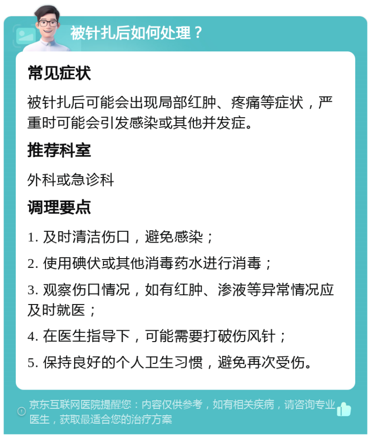 被针扎后如何处理？ 常见症状 被针扎后可能会出现局部红肿、疼痛等症状，严重时可能会引发感染或其他并发症。 推荐科室 外科或急诊科 调理要点 1. 及时清洁伤口，避免感染； 2. 使用碘伏或其他消毒药水进行消毒； 3. 观察伤口情况，如有红肿、渗液等异常情况应及时就医； 4. 在医生指导下，可能需要打破伤风针； 5. 保持良好的个人卫生习惯，避免再次受伤。