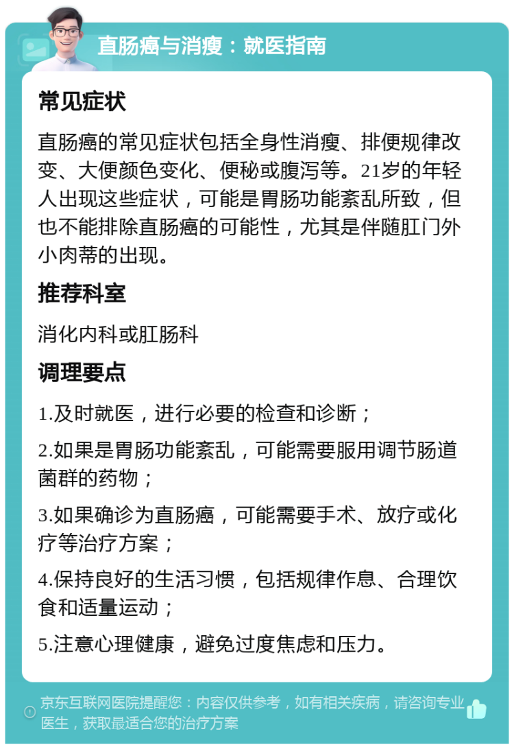 直肠癌与消瘦：就医指南 常见症状 直肠癌的常见症状包括全身性消瘦、排便规律改变、大便颜色变化、便秘或腹泻等。21岁的年轻人出现这些症状，可能是胃肠功能紊乱所致，但也不能排除直肠癌的可能性，尤其是伴随肛门外小肉蒂的出现。 推荐科室 消化内科或肛肠科 调理要点 1.及时就医，进行必要的检查和诊断； 2.如果是胃肠功能紊乱，可能需要服用调节肠道菌群的药物； 3.如果确诊为直肠癌，可能需要手术、放疗或化疗等治疗方案； 4.保持良好的生活习惯，包括规律作息、合理饮食和适量运动； 5.注意心理健康，避免过度焦虑和压力。