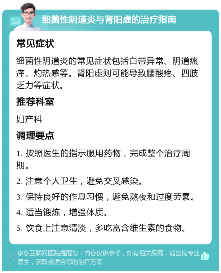 细菌性阴道炎与肾阳虚的治疗指南 常见症状 细菌性阴道炎的常见症状包括白带异常、阴道瘙痒、灼热感等。肾阳虚则可能导致腰酸疼、四肢乏力等症状。 推荐科室 妇产科 调理要点 1. 按照医生的指示服用药物，完成整个治疗周期。 2. 注意个人卫生，避免交叉感染。 3. 保持良好的作息习惯，避免熬夜和过度劳累。 4. 适当锻炼，增强体质。 5. 饮食上注意清淡，多吃富含维生素的食物。