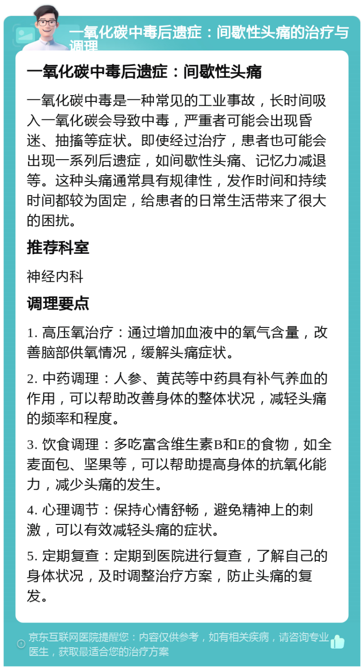 一氧化碳中毒后遗症：间歇性头痛的治疗与调理 一氧化碳中毒后遗症：间歇性头痛 一氧化碳中毒是一种常见的工业事故，长时间吸入一氧化碳会导致中毒，严重者可能会出现昏迷、抽搐等症状。即使经过治疗，患者也可能会出现一系列后遗症，如间歇性头痛、记忆力减退等。这种头痛通常具有规律性，发作时间和持续时间都较为固定，给患者的日常生活带来了很大的困扰。 推荐科室 神经内科 调理要点 1. 高压氧治疗：通过增加血液中的氧气含量，改善脑部供氧情况，缓解头痛症状。 2. 中药调理：人参、黄芪等中药具有补气养血的作用，可以帮助改善身体的整体状况，减轻头痛的频率和程度。 3. 饮食调理：多吃富含维生素B和E的食物，如全麦面包、坚果等，可以帮助提高身体的抗氧化能力，减少头痛的发生。 4. 心理调节：保持心情舒畅，避免精神上的刺激，可以有效减轻头痛的症状。 5. 定期复查：定期到医院进行复查，了解自己的身体状况，及时调整治疗方案，防止头痛的复发。