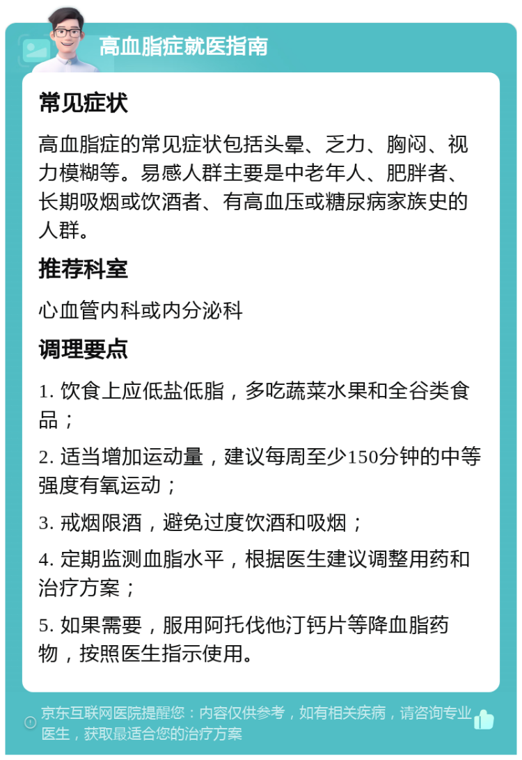 高血脂症就医指南 常见症状 高血脂症的常见症状包括头晕、乏力、胸闷、视力模糊等。易感人群主要是中老年人、肥胖者、长期吸烟或饮酒者、有高血压或糖尿病家族史的人群。 推荐科室 心血管内科或内分泌科 调理要点 1. 饮食上应低盐低脂，多吃蔬菜水果和全谷类食品； 2. 适当增加运动量，建议每周至少150分钟的中等强度有氧运动； 3. 戒烟限酒，避免过度饮酒和吸烟； 4. 定期监测血脂水平，根据医生建议调整用药和治疗方案； 5. 如果需要，服用阿托伐他汀钙片等降血脂药物，按照医生指示使用。