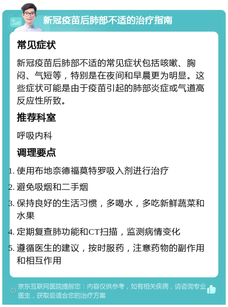 新冠疫苗后肺部不适的治疗指南 常见症状 新冠疫苗后肺部不适的常见症状包括咳嗽、胸闷、气短等，特别是在夜间和早晨更为明显。这些症状可能是由于疫苗引起的肺部炎症或气道高反应性所致。 推荐科室 呼吸内科 调理要点 使用布地奈德福莫特罗吸入剂进行治疗 避免吸烟和二手烟 保持良好的生活习惯，多喝水，多吃新鲜蔬菜和水果 定期复查肺功能和CT扫描，监测病情变化 遵循医生的建议，按时服药，注意药物的副作用和相互作用