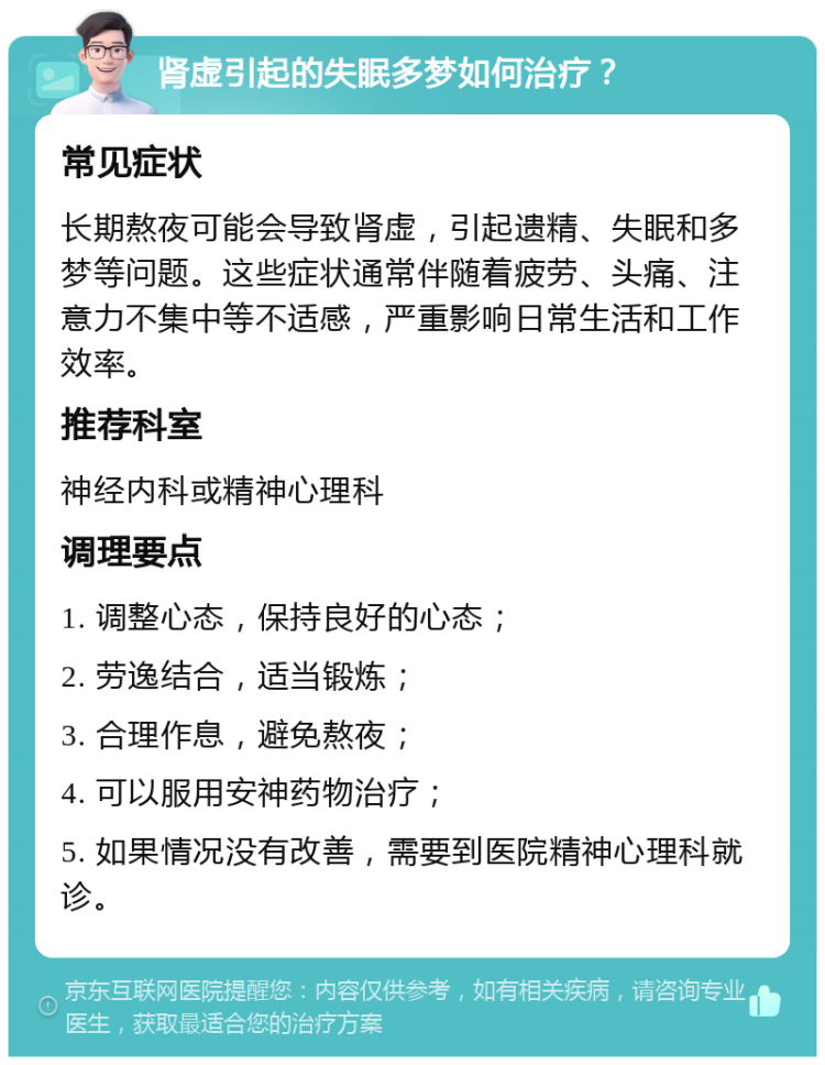 肾虚引起的失眠多梦如何治疗？ 常见症状 长期熬夜可能会导致肾虚，引起遗精、失眠和多梦等问题。这些症状通常伴随着疲劳、头痛、注意力不集中等不适感，严重影响日常生活和工作效率。 推荐科室 神经内科或精神心理科 调理要点 1. 调整心态，保持良好的心态； 2. 劳逸结合，适当锻炼； 3. 合理作息，避免熬夜； 4. 可以服用安神药物治疗； 5. 如果情况没有改善，需要到医院精神心理科就诊。