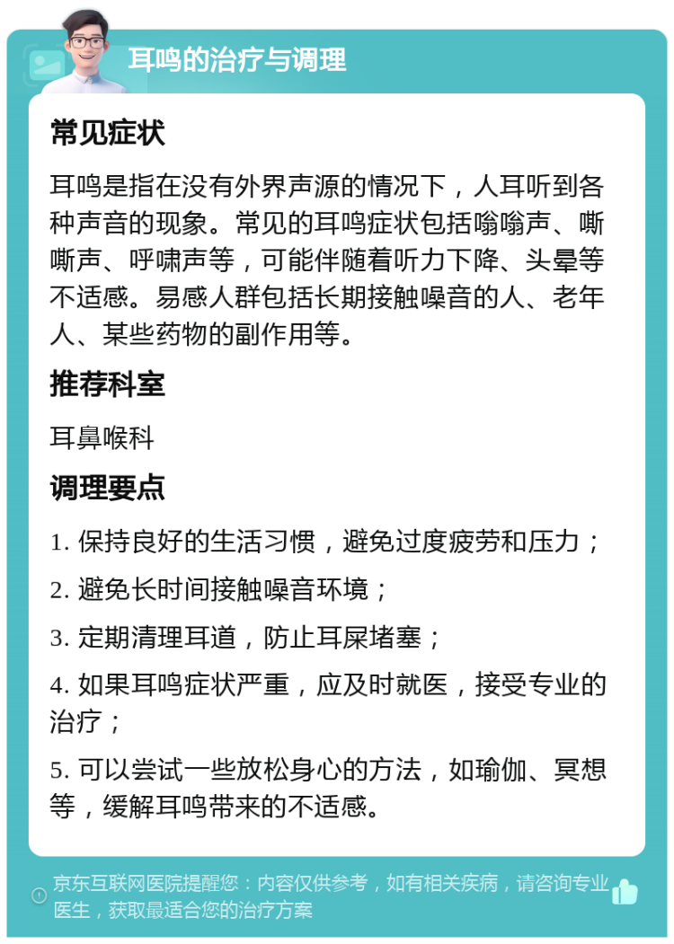 耳鸣的治疗与调理 常见症状 耳鸣是指在没有外界声源的情况下，人耳听到各种声音的现象。常见的耳鸣症状包括嗡嗡声、嘶嘶声、呼啸声等，可能伴随着听力下降、头晕等不适感。易感人群包括长期接触噪音的人、老年人、某些药物的副作用等。 推荐科室 耳鼻喉科 调理要点 1. 保持良好的生活习惯，避免过度疲劳和压力； 2. 避免长时间接触噪音环境； 3. 定期清理耳道，防止耳屎堵塞； 4. 如果耳鸣症状严重，应及时就医，接受专业的治疗； 5. 可以尝试一些放松身心的方法，如瑜伽、冥想等，缓解耳鸣带来的不适感。