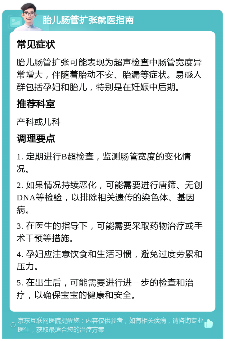 胎儿肠管扩张就医指南 常见症状 胎儿肠管扩张可能表现为超声检查中肠管宽度异常增大，伴随着胎动不安、胎漏等症状。易感人群包括孕妇和胎儿，特别是在妊娠中后期。 推荐科室 产科或儿科 调理要点 1. 定期进行B超检查，监测肠管宽度的变化情况。 2. 如果情况持续恶化，可能需要进行唐筛、无创DNA等检验，以排除相关遗传的染色体、基因病。 3. 在医生的指导下，可能需要采取药物治疗或手术干预等措施。 4. 孕妇应注意饮食和生活习惯，避免过度劳累和压力。 5. 在出生后，可能需要进行进一步的检查和治疗，以确保宝宝的健康和安全。