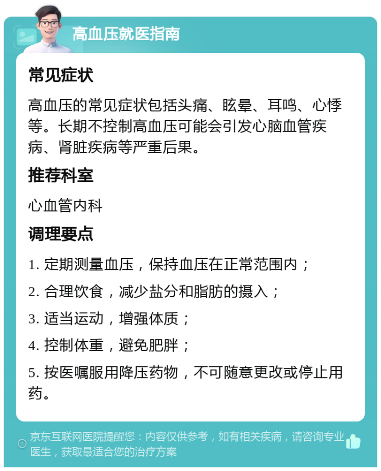 高血压就医指南 常见症状 高血压的常见症状包括头痛、眩晕、耳鸣、心悸等。长期不控制高血压可能会引发心脑血管疾病、肾脏疾病等严重后果。 推荐科室 心血管内科 调理要点 1. 定期测量血压，保持血压在正常范围内； 2. 合理饮食，减少盐分和脂肪的摄入； 3. 适当运动，增强体质； 4. 控制体重，避免肥胖； 5. 按医嘱服用降压药物，不可随意更改或停止用药。