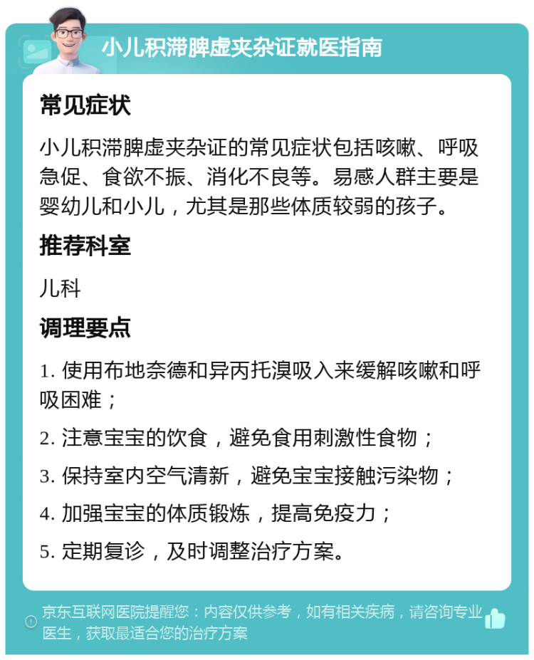 小儿积滞脾虚夹杂证就医指南 常见症状 小儿积滞脾虚夹杂证的常见症状包括咳嗽、呼吸急促、食欲不振、消化不良等。易感人群主要是婴幼儿和小儿，尤其是那些体质较弱的孩子。 推荐科室 儿科 调理要点 1. 使用布地奈德和异丙托溴吸入来缓解咳嗽和呼吸困难； 2. 注意宝宝的饮食，避免食用刺激性食物； 3. 保持室内空气清新，避免宝宝接触污染物； 4. 加强宝宝的体质锻炼，提高免疫力； 5. 定期复诊，及时调整治疗方案。