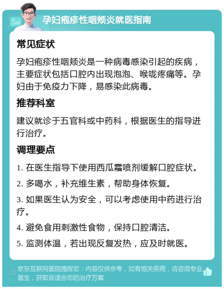 孕妇疱疹性咽颊炎就医指南 常见症状 孕妇疱疹性咽颊炎是一种病毒感染引起的疾病，主要症状包括口腔内出现泡泡、喉咙疼痛等。孕妇由于免疫力下降，易感染此病毒。 推荐科室 建议就诊于五官科或中药科，根据医生的指导进行治疗。 调理要点 1. 在医生指导下使用西瓜霜喷剂缓解口腔症状。 2. 多喝水，补充维生素，帮助身体恢复。 3. 如果医生认为安全，可以考虑使用中药进行治疗。 4. 避免食用刺激性食物，保持口腔清洁。 5. 监测体温，若出现反复发热，应及时就医。