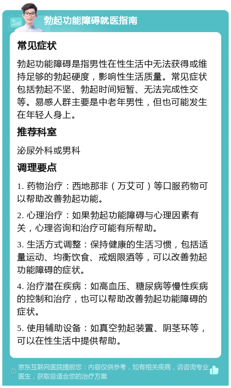 勃起功能障碍就医指南 常见症状 勃起功能障碍是指男性在性生活中无法获得或维持足够的勃起硬度，影响性生活质量。常见症状包括勃起不坚、勃起时间短暂、无法完成性交等。易感人群主要是中老年男性，但也可能发生在年轻人身上。 推荐科室 泌尿外科或男科 调理要点 1. 药物治疗：西地那非（万艾可）等口服药物可以帮助改善勃起功能。 2. 心理治疗：如果勃起功能障碍与心理因素有关，心理咨询和治疗可能有所帮助。 3. 生活方式调整：保持健康的生活习惯，包括适量运动、均衡饮食、戒烟限酒等，可以改善勃起功能障碍的症状。 4. 治疗潜在疾病：如高血压、糖尿病等慢性疾病的控制和治疗，也可以帮助改善勃起功能障碍的症状。 5. 使用辅助设备：如真空勃起装置、阴茎环等，可以在性生活中提供帮助。