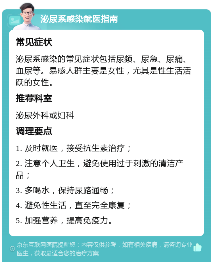 泌尿系感染就医指南 常见症状 泌尿系感染的常见症状包括尿频、尿急、尿痛、血尿等。易感人群主要是女性，尤其是性生活活跃的女性。 推荐科室 泌尿外科或妇科 调理要点 1. 及时就医，接受抗生素治疗； 2. 注意个人卫生，避免使用过于刺激的清洁产品； 3. 多喝水，保持尿路通畅； 4. 避免性生活，直至完全康复； 5. 加强营养，提高免疫力。