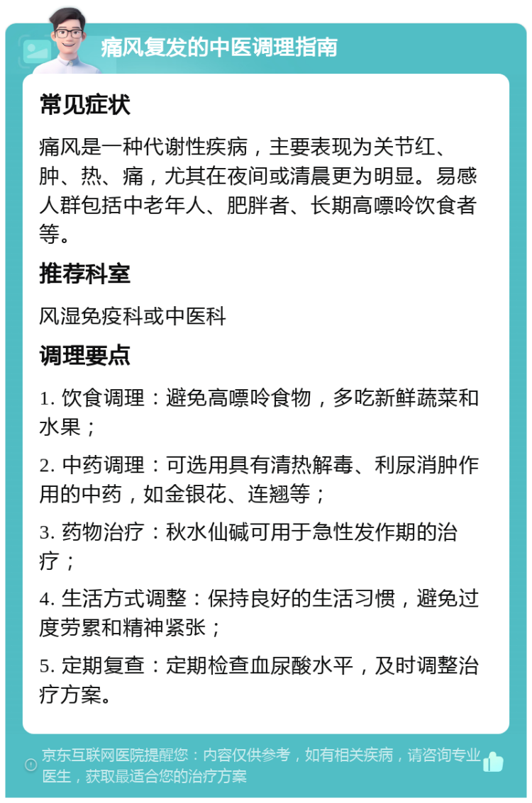 痛风复发的中医调理指南 常见症状 痛风是一种代谢性疾病，主要表现为关节红、肿、热、痛，尤其在夜间或清晨更为明显。易感人群包括中老年人、肥胖者、长期高嘌呤饮食者等。 推荐科室 风湿免疫科或中医科 调理要点 1. 饮食调理：避免高嘌呤食物，多吃新鲜蔬菜和水果； 2. 中药调理：可选用具有清热解毒、利尿消肿作用的中药，如金银花、连翘等； 3. 药物治疗：秋水仙碱可用于急性发作期的治疗； 4. 生活方式调整：保持良好的生活习惯，避免过度劳累和精神紧张； 5. 定期复查：定期检查血尿酸水平，及时调整治疗方案。