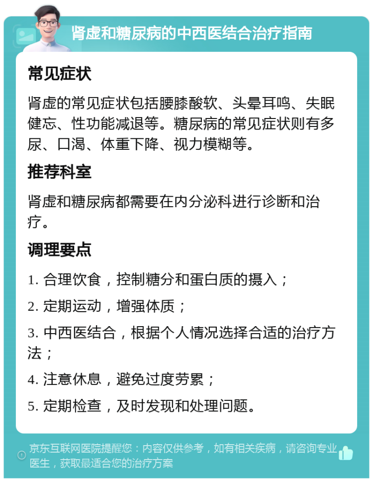 肾虚和糖尿病的中西医结合治疗指南 常见症状 肾虚的常见症状包括腰膝酸软、头晕耳鸣、失眠健忘、性功能减退等。糖尿病的常见症状则有多尿、口渴、体重下降、视力模糊等。 推荐科室 肾虚和糖尿病都需要在内分泌科进行诊断和治疗。 调理要点 1. 合理饮食，控制糖分和蛋白质的摄入； 2. 定期运动，增强体质； 3. 中西医结合，根据个人情况选择合适的治疗方法； 4. 注意休息，避免过度劳累； 5. 定期检查，及时发现和处理问题。