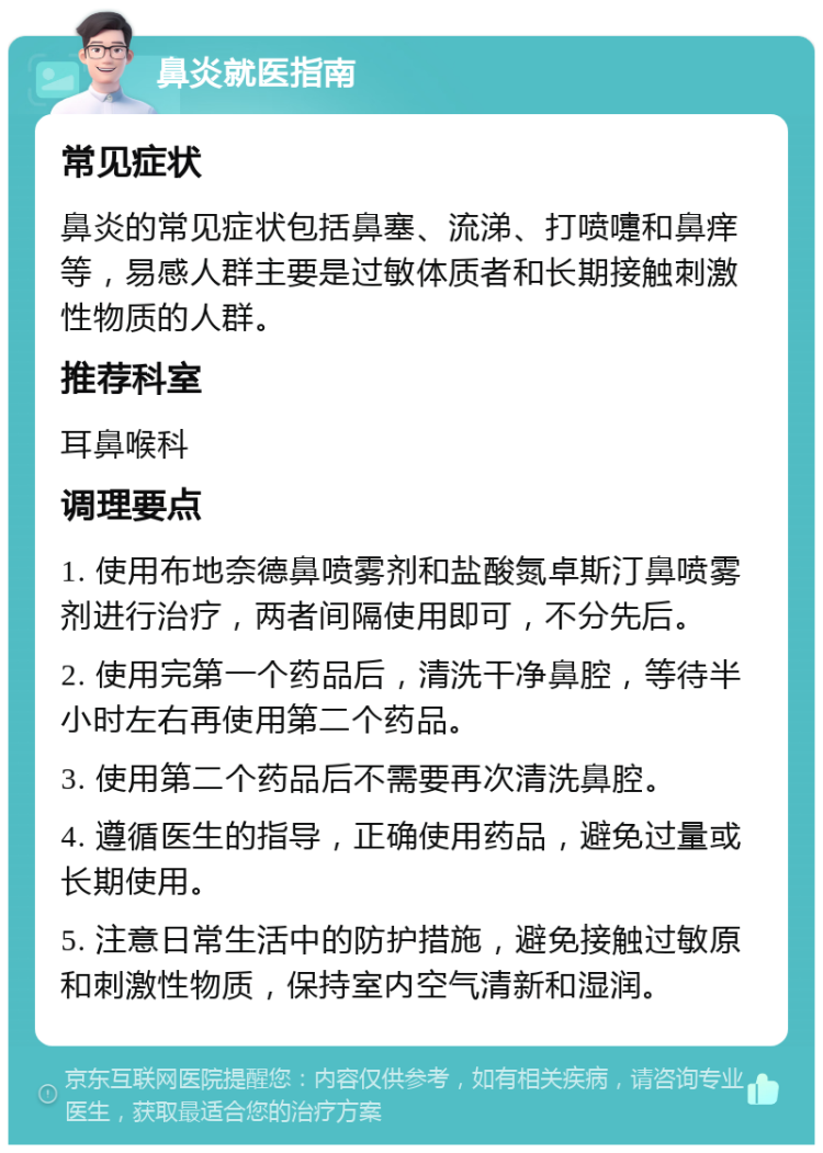 鼻炎就医指南 常见症状 鼻炎的常见症状包括鼻塞、流涕、打喷嚏和鼻痒等，易感人群主要是过敏体质者和长期接触刺激性物质的人群。 推荐科室 耳鼻喉科 调理要点 1. 使用布地奈德鼻喷雾剂和盐酸氮卓斯汀鼻喷雾剂进行治疗，两者间隔使用即可，不分先后。 2. 使用完第一个药品后，清洗干净鼻腔，等待半小时左右再使用第二个药品。 3. 使用第二个药品后不需要再次清洗鼻腔。 4. 遵循医生的指导，正确使用药品，避免过量或长期使用。 5. 注意日常生活中的防护措施，避免接触过敏原和刺激性物质，保持室内空气清新和湿润。