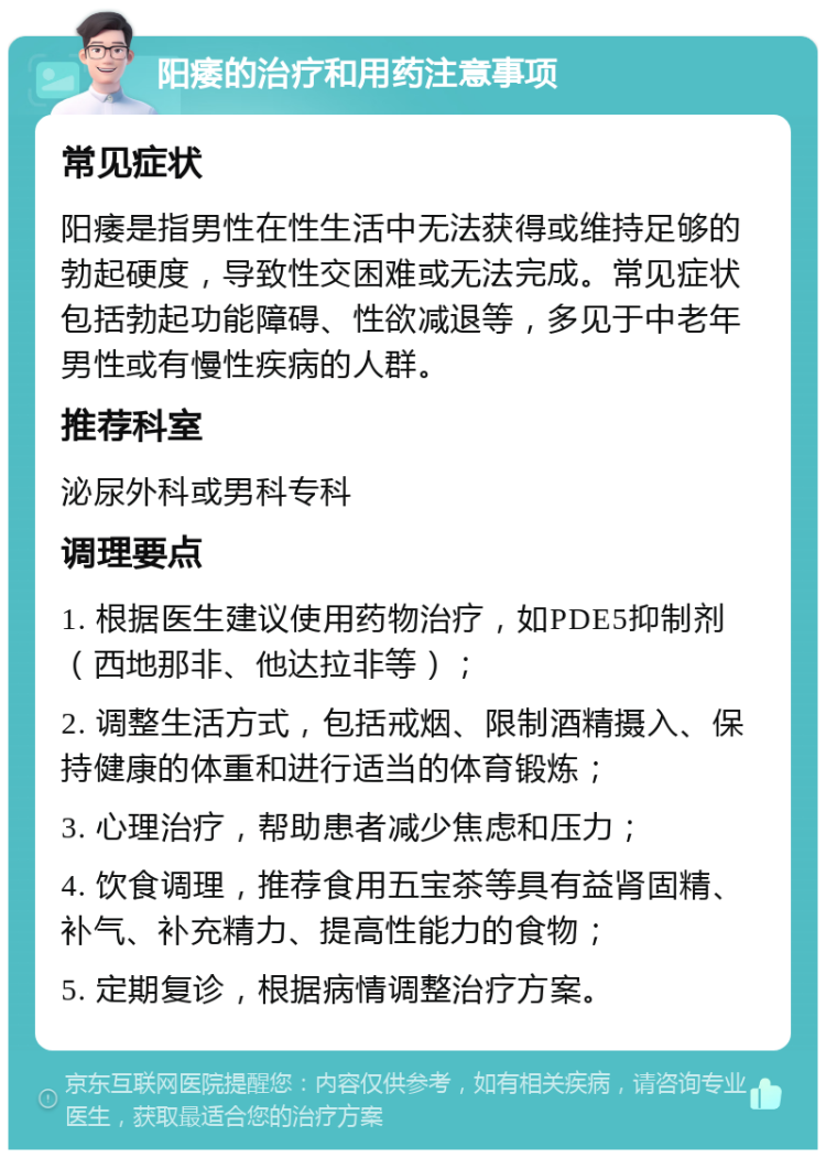 阳痿的治疗和用药注意事项 常见症状 阳痿是指男性在性生活中无法获得或维持足够的勃起硬度，导致性交困难或无法完成。常见症状包括勃起功能障碍、性欲减退等，多见于中老年男性或有慢性疾病的人群。 推荐科室 泌尿外科或男科专科 调理要点 1. 根据医生建议使用药物治疗，如PDE5抑制剂（西地那非、他达拉非等）； 2. 调整生活方式，包括戒烟、限制酒精摄入、保持健康的体重和进行适当的体育锻炼； 3. 心理治疗，帮助患者减少焦虑和压力； 4. 饮食调理，推荐食用五宝茶等具有益肾固精、补气、补充精力、提高性能力的食物； 5. 定期复诊，根据病情调整治疗方案。