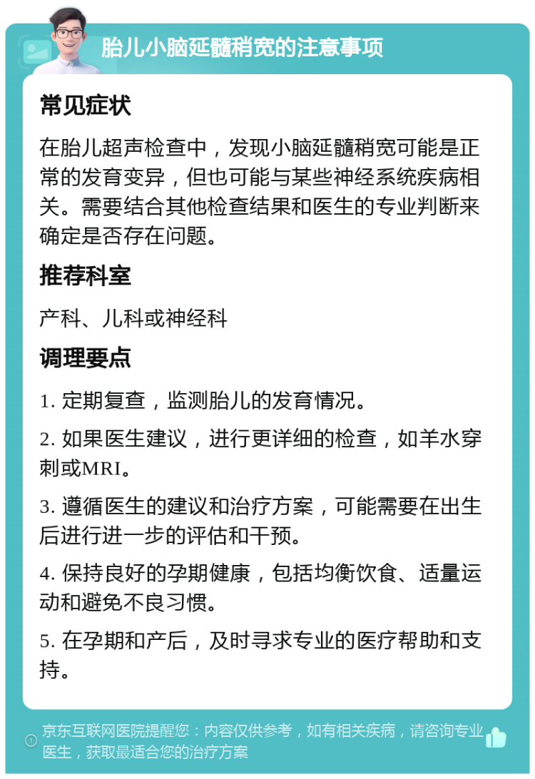 胎儿小脑延髓稍宽的注意事项 常见症状 在胎儿超声检查中，发现小脑延髓稍宽可能是正常的发育变异，但也可能与某些神经系统疾病相关。需要结合其他检查结果和医生的专业判断来确定是否存在问题。 推荐科室 产科、儿科或神经科 调理要点 1. 定期复查，监测胎儿的发育情况。 2. 如果医生建议，进行更详细的检查，如羊水穿刺或MRI。 3. 遵循医生的建议和治疗方案，可能需要在出生后进行进一步的评估和干预。 4. 保持良好的孕期健康，包括均衡饮食、适量运动和避免不良习惯。 5. 在孕期和产后，及时寻求专业的医疗帮助和支持。