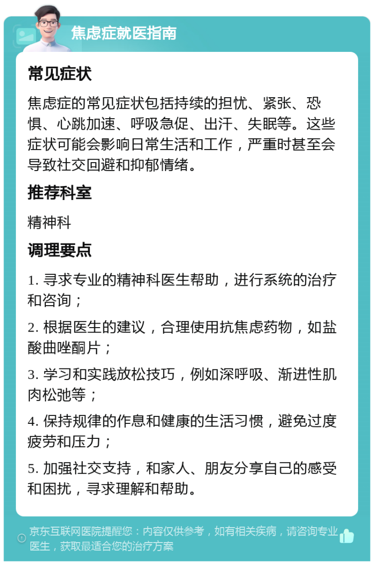 焦虑症就医指南 常见症状 焦虑症的常见症状包括持续的担忧、紧张、恐惧、心跳加速、呼吸急促、出汗、失眠等。这些症状可能会影响日常生活和工作，严重时甚至会导致社交回避和抑郁情绪。 推荐科室 精神科 调理要点 1. 寻求专业的精神科医生帮助，进行系统的治疗和咨询； 2. 根据医生的建议，合理使用抗焦虑药物，如盐酸曲唑酮片； 3. 学习和实践放松技巧，例如深呼吸、渐进性肌肉松弛等； 4. 保持规律的作息和健康的生活习惯，避免过度疲劳和压力； 5. 加强社交支持，和家人、朋友分享自己的感受和困扰，寻求理解和帮助。