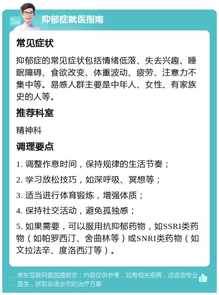 抑郁症就医指南 常见症状 抑郁症的常见症状包括情绪低落、失去兴趣、睡眠障碍、食欲改变、体重波动、疲劳、注意力不集中等。易感人群主要是中年人、女性、有家族史的人等。 推荐科室 精神科 调理要点 1. 调整作息时间，保持规律的生活节奏； 2. 学习放松技巧，如深呼吸、冥想等； 3. 适当进行体育锻炼，增强体质； 4. 保持社交活动，避免孤独感； 5. 如果需要，可以服用抗抑郁药物，如SSRI类药物（如帕罗西汀、舍曲林等）或SNRI类药物（如文拉法辛、度洛西汀等）。