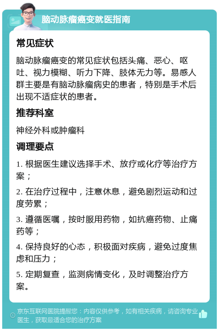 脑动脉瘤癌变就医指南 常见症状 脑动脉瘤癌变的常见症状包括头痛、恶心、呕吐、视力模糊、听力下降、肢体无力等。易感人群主要是有脑动脉瘤病史的患者，特别是手术后出现不适症状的患者。 推荐科室 神经外科或肿瘤科 调理要点 1. 根据医生建议选择手术、放疗或化疗等治疗方案； 2. 在治疗过程中，注意休息，避免剧烈运动和过度劳累； 3. 遵循医嘱，按时服用药物，如抗癌药物、止痛药等； 4. 保持良好的心态，积极面对疾病，避免过度焦虑和压力； 5. 定期复查，监测病情变化，及时调整治疗方案。