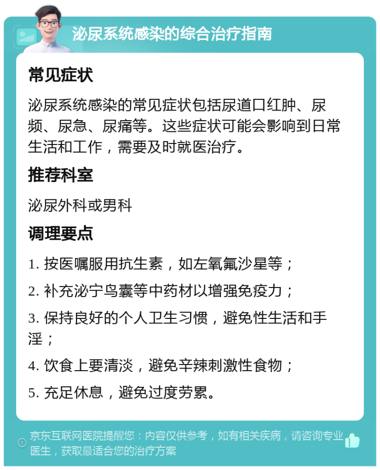 泌尿系统感染的综合治疗指南 常见症状 泌尿系统感染的常见症状包括尿道口红肿、尿频、尿急、尿痛等。这些症状可能会影响到日常生活和工作，需要及时就医治疗。 推荐科室 泌尿外科或男科 调理要点 1. 按医嘱服用抗生素，如左氧氟沙星等； 2. 补充泌宁鸟囊等中药材以增强免疫力； 3. 保持良好的个人卫生习惯，避免性生活和手淫； 4. 饮食上要清淡，避免辛辣刺激性食物； 5. 充足休息，避免过度劳累。