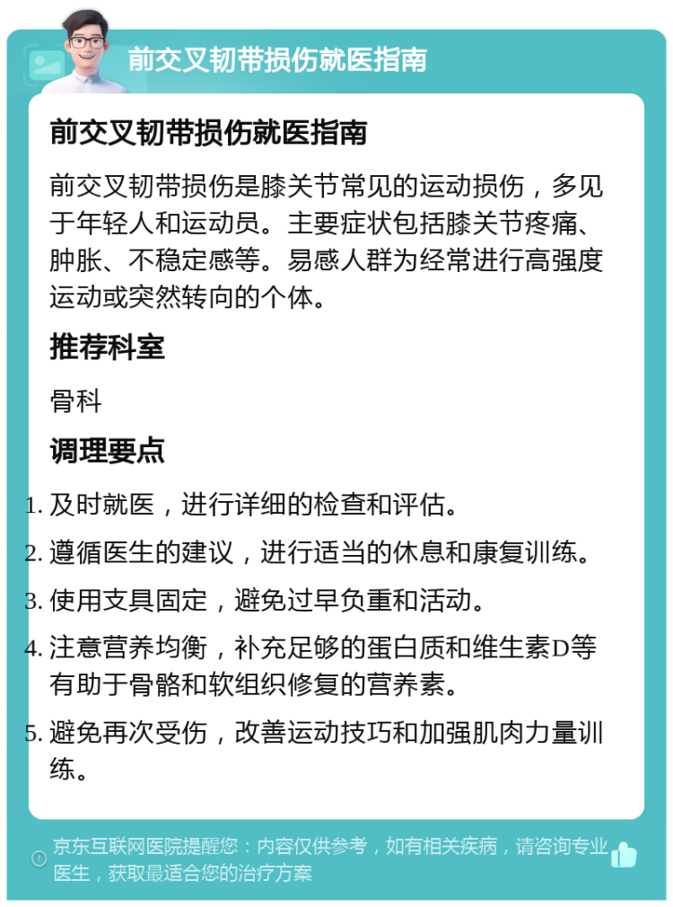 前交叉韧带损伤就医指南 前交叉韧带损伤就医指南 前交叉韧带损伤是膝关节常见的运动损伤，多见于年轻人和运动员。主要症状包括膝关节疼痛、肿胀、不稳定感等。易感人群为经常进行高强度运动或突然转向的个体。 推荐科室 骨科 调理要点 及时就医，进行详细的检查和评估。 遵循医生的建议，进行适当的休息和康复训练。 使用支具固定，避免过早负重和活动。 注意营养均衡，补充足够的蛋白质和维生素D等有助于骨骼和软组织修复的营养素。 避免再次受伤，改善运动技巧和加强肌肉力量训练。