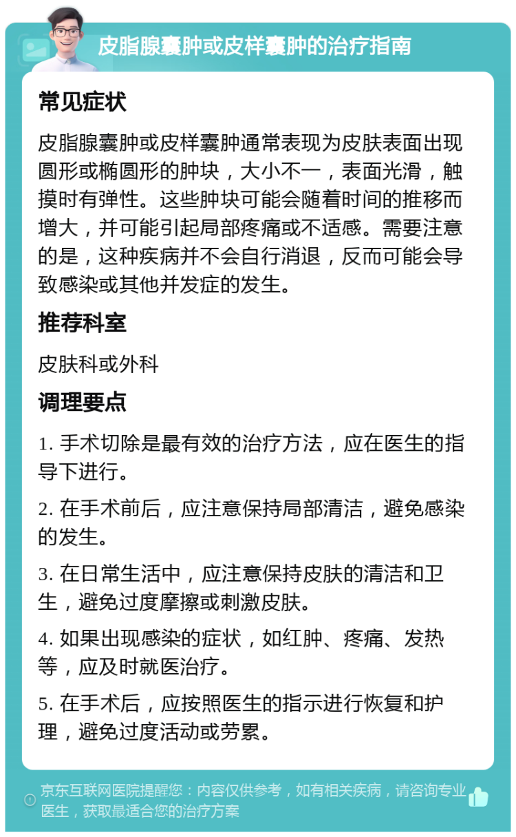 皮脂腺囊肿或皮样囊肿的治疗指南 常见症状 皮脂腺囊肿或皮样囊肿通常表现为皮肤表面出现圆形或椭圆形的肿块，大小不一，表面光滑，触摸时有弹性。这些肿块可能会随着时间的推移而增大，并可能引起局部疼痛或不适感。需要注意的是，这种疾病并不会自行消退，反而可能会导致感染或其他并发症的发生。 推荐科室 皮肤科或外科 调理要点 1. 手术切除是最有效的治疗方法，应在医生的指导下进行。 2. 在手术前后，应注意保持局部清洁，避免感染的发生。 3. 在日常生活中，应注意保持皮肤的清洁和卫生，避免过度摩擦或刺激皮肤。 4. 如果出现感染的症状，如红肿、疼痛、发热等，应及时就医治疗。 5. 在手术后，应按照医生的指示进行恢复和护理，避免过度活动或劳累。