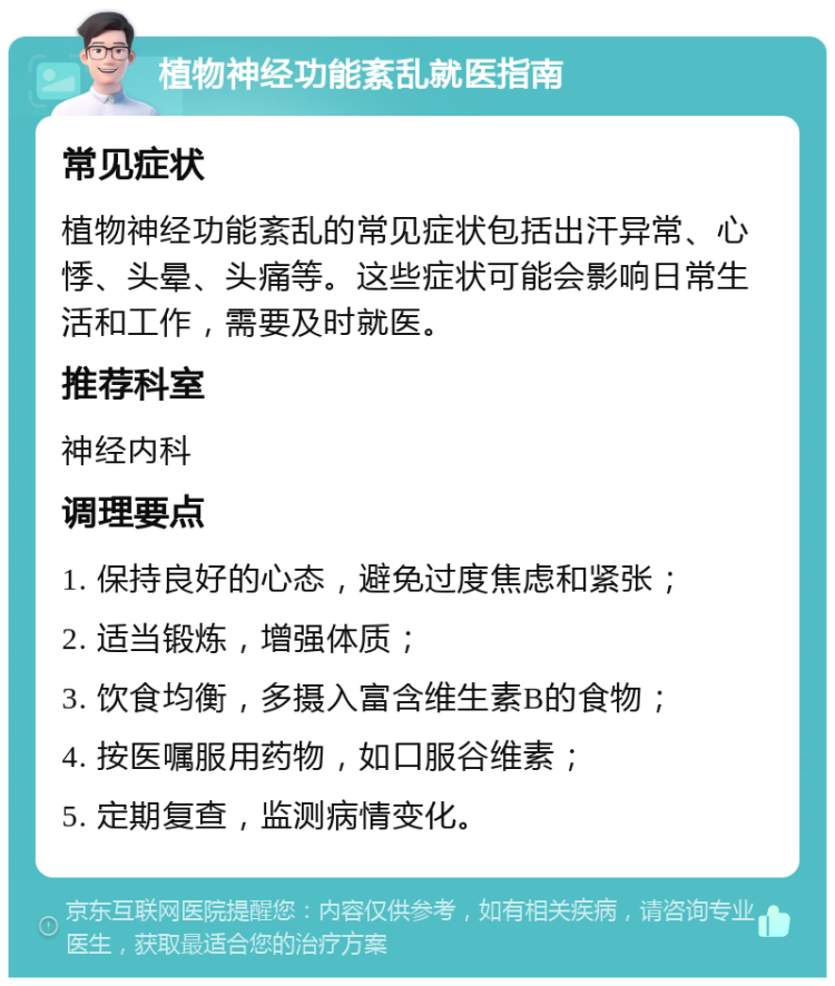 植物神经功能紊乱就医指南 常见症状 植物神经功能紊乱的常见症状包括出汗异常、心悸、头晕、头痛等。这些症状可能会影响日常生活和工作，需要及时就医。 推荐科室 神经内科 调理要点 1. 保持良好的心态，避免过度焦虑和紧张； 2. 适当锻炼，增强体质； 3. 饮食均衡，多摄入富含维生素B的食物； 4. 按医嘱服用药物，如口服谷维素； 5. 定期复查，监测病情变化。