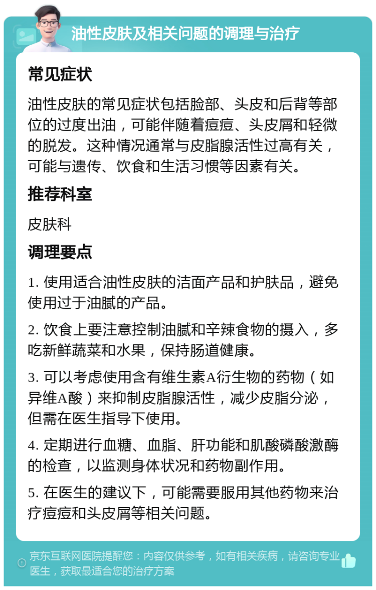 油性皮肤及相关问题的调理与治疗 常见症状 油性皮肤的常见症状包括脸部、头皮和后背等部位的过度出油，可能伴随着痘痘、头皮屑和轻微的脱发。这种情况通常与皮脂腺活性过高有关，可能与遗传、饮食和生活习惯等因素有关。 推荐科室 皮肤科 调理要点 1. 使用适合油性皮肤的洁面产品和护肤品，避免使用过于油腻的产品。 2. 饮食上要注意控制油腻和辛辣食物的摄入，多吃新鲜蔬菜和水果，保持肠道健康。 3. 可以考虑使用含有维生素A衍生物的药物（如异维A酸）来抑制皮脂腺活性，减少皮脂分泌，但需在医生指导下使用。 4. 定期进行血糖、血脂、肝功能和肌酸磷酸激酶的检查，以监测身体状况和药物副作用。 5. 在医生的建议下，可能需要服用其他药物来治疗痘痘和头皮屑等相关问题。