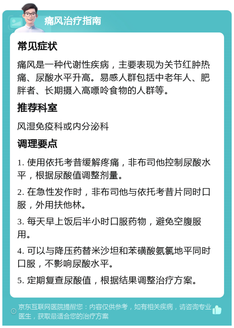 痛风治疗指南 常见症状 痛风是一种代谢性疾病，主要表现为关节红肿热痛、尿酸水平升高。易感人群包括中老年人、肥胖者、长期摄入高嘌呤食物的人群等。 推荐科室 风湿免疫科或内分泌科 调理要点 1. 使用依托考昔缓解疼痛，非布司他控制尿酸水平，根据尿酸值调整剂量。 2. 在急性发作时，非布司他与依托考昔片同时口服，外用扶他林。 3. 每天早上饭后半小时口服药物，避免空腹服用。 4. 可以与降压药替米沙坦和苯磺酸氨氯地平同时口服，不影响尿酸水平。 5. 定期复查尿酸值，根据结果调整治疗方案。