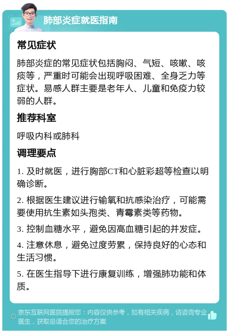 肺部炎症就医指南 常见症状 肺部炎症的常见症状包括胸闷、气短、咳嗽、咳痰等，严重时可能会出现呼吸困难、全身乏力等症状。易感人群主要是老年人、儿童和免疫力较弱的人群。 推荐科室 呼吸内科或肺科 调理要点 1. 及时就医，进行胸部CT和心脏彩超等检查以明确诊断。 2. 根据医生建议进行输氧和抗感染治疗，可能需要使用抗生素如头孢类、青霉素类等药物。 3. 控制血糖水平，避免因高血糖引起的并发症。 4. 注意休息，避免过度劳累，保持良好的心态和生活习惯。 5. 在医生指导下进行康复训练，增强肺功能和体质。