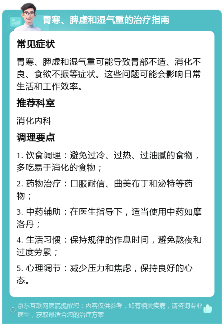 胃寒、脾虚和湿气重的治疗指南 常见症状 胃寒、脾虚和湿气重可能导致胃部不适、消化不良、食欲不振等症状。这些问题可能会影响日常生活和工作效率。 推荐科室 消化内科 调理要点 1. 饮食调理：避免过冷、过热、过油腻的食物，多吃易于消化的食物； 2. 药物治疗：口服耐信、曲美布丁和泌特等药物； 3. 中药辅助：在医生指导下，适当使用中药如摩洛丹； 4. 生活习惯：保持规律的作息时间，避免熬夜和过度劳累； 5. 心理调节：减少压力和焦虑，保持良好的心态。