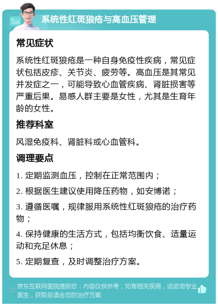 系统性红斑狼疮与高血压管理 常见症状 系统性红斑狼疮是一种自身免疫性疾病，常见症状包括皮疹、关节炎、疲劳等。高血压是其常见并发症之一，可能导致心血管疾病、肾脏损害等严重后果。易感人群主要是女性，尤其是生育年龄的女性。 推荐科室 风湿免疫科、肾脏科或心血管科。 调理要点 1. 定期监测血压，控制在正常范围内； 2. 根据医生建议使用降压药物，如安博诺； 3. 遵循医嘱，规律服用系统性红斑狼疮的治疗药物； 4. 保持健康的生活方式，包括均衡饮食、适量运动和充足休息； 5. 定期复查，及时调整治疗方案。