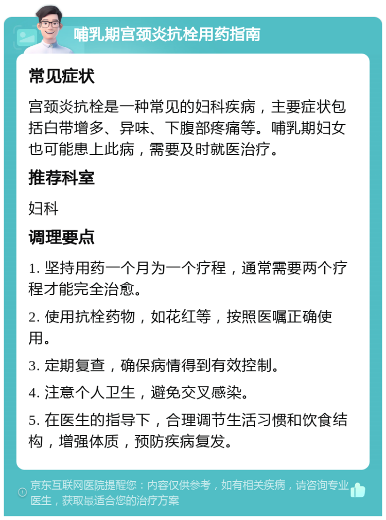 哺乳期宫颈炎抗栓用药指南 常见症状 宫颈炎抗栓是一种常见的妇科疾病，主要症状包括白带增多、异味、下腹部疼痛等。哺乳期妇女也可能患上此病，需要及时就医治疗。 推荐科室 妇科 调理要点 1. 坚持用药一个月为一个疗程，通常需要两个疗程才能完全治愈。 2. 使用抗栓药物，如花红等，按照医嘱正确使用。 3. 定期复查，确保病情得到有效控制。 4. 注意个人卫生，避免交叉感染。 5. 在医生的指导下，合理调节生活习惯和饮食结构，增强体质，预防疾病复发。