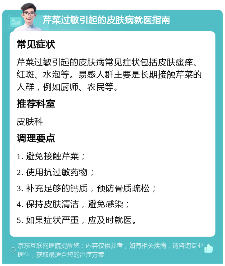 芹菜过敏引起的皮肤病就医指南 常见症状 芹菜过敏引起的皮肤病常见症状包括皮肤瘙痒、红斑、水泡等。易感人群主要是长期接触芹菜的人群，例如厨师、农民等。 推荐科室 皮肤科 调理要点 1. 避免接触芹菜； 2. 使用抗过敏药物； 3. 补充足够的钙质，预防骨质疏松； 4. 保持皮肤清洁，避免感染； 5. 如果症状严重，应及时就医。