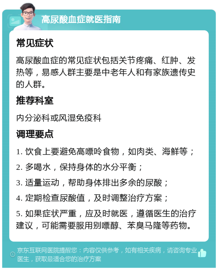 高尿酸血症就医指南 常见症状 高尿酸血症的常见症状包括关节疼痛、红肿、发热等，易感人群主要是中老年人和有家族遗传史的人群。 推荐科室 内分泌科或风湿免疫科 调理要点 1. 饮食上要避免高嘌呤食物，如肉类、海鲜等； 2. 多喝水，保持身体的水分平衡； 3. 适量运动，帮助身体排出多余的尿酸； 4. 定期检查尿酸值，及时调整治疗方案； 5. 如果症状严重，应及时就医，遵循医生的治疗建议，可能需要服用别嘌醇、苯臭马隆等药物。