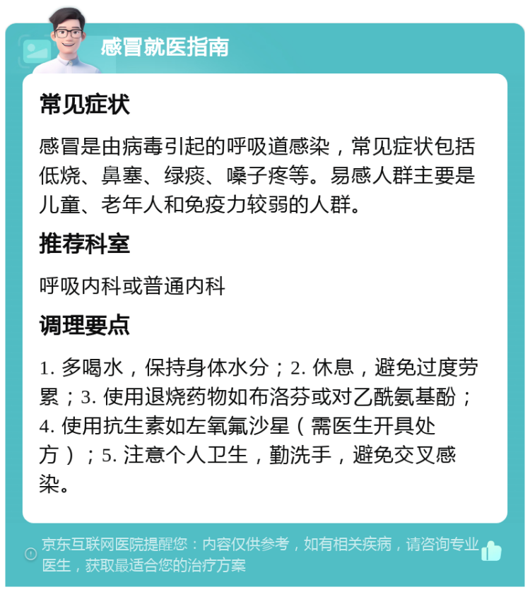 感冒就医指南 常见症状 感冒是由病毒引起的呼吸道感染，常见症状包括低烧、鼻塞、绿痰、嗓子疼等。易感人群主要是儿童、老年人和免疫力较弱的人群。 推荐科室 呼吸内科或普通内科 调理要点 1. 多喝水，保持身体水分；2. 休息，避免过度劳累；3. 使用退烧药物如布洛芬或对乙酰氨基酚；4. 使用抗生素如左氧氟沙星（需医生开具处方）；5. 注意个人卫生，勤洗手，避免交叉感染。