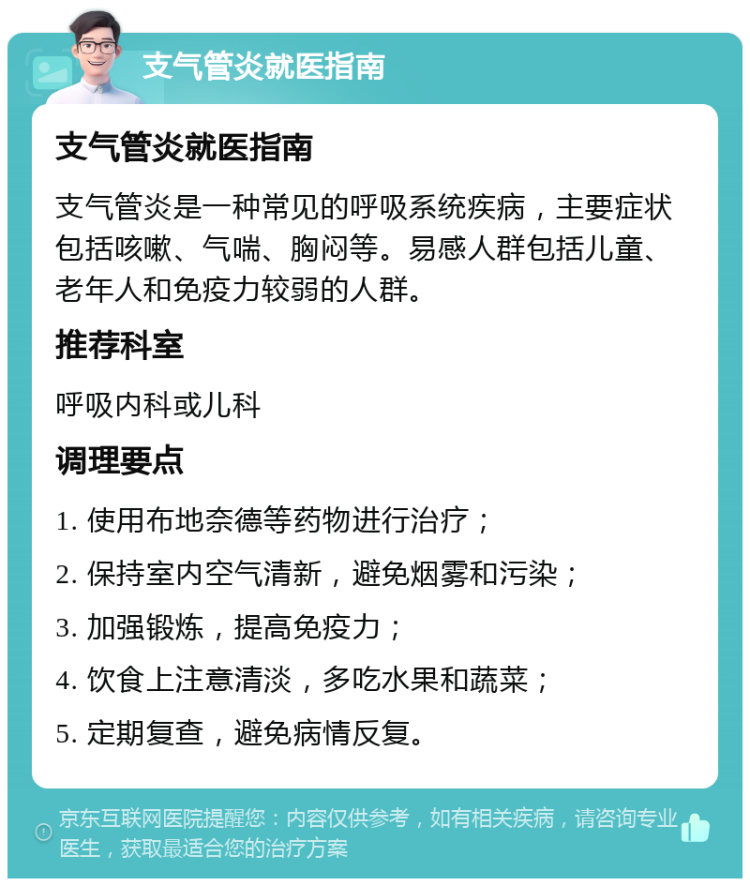 支气管炎就医指南 支气管炎就医指南 支气管炎是一种常见的呼吸系统疾病，主要症状包括咳嗽、气喘、胸闷等。易感人群包括儿童、老年人和免疫力较弱的人群。 推荐科室 呼吸内科或儿科 调理要点 1. 使用布地奈德等药物进行治疗； 2. 保持室内空气清新，避免烟雾和污染； 3. 加强锻炼，提高免疫力； 4. 饮食上注意清淡，多吃水果和蔬菜； 5. 定期复查，避免病情反复。