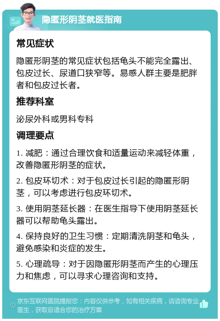 隐匿形阴茎就医指南 常见症状 隐匿形阴茎的常见症状包括龟头不能完全露出、包皮过长、尿道口狭窄等。易感人群主要是肥胖者和包皮过长者。 推荐科室 泌尿外科或男科专科 调理要点 1. 减肥：通过合理饮食和适量运动来减轻体重，改善隐匿形阴茎的症状。 2. 包皮环切术：对于包皮过长引起的隐匿形阴茎，可以考虑进行包皮环切术。 3. 使用阴茎延长器：在医生指导下使用阴茎延长器可以帮助龟头露出。 4. 保持良好的卫生习惯：定期清洗阴茎和龟头，避免感染和炎症的发生。 5. 心理疏导：对于因隐匿形阴茎而产生的心理压力和焦虑，可以寻求心理咨询和支持。